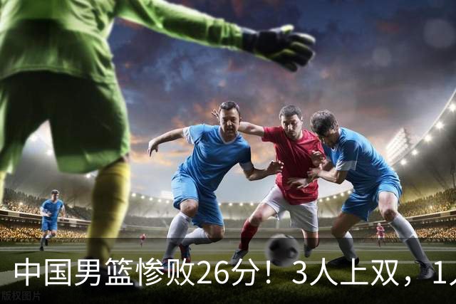 中国男篮惨败26分！3人上双，1人正负值-36堪称灾难级，体能太差